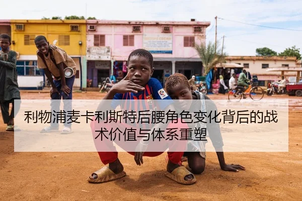 利物浦麦卡利斯特后腰角色变化背后的战术价值与体系重塑