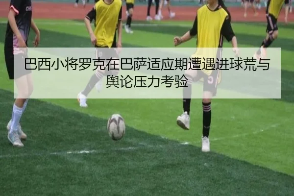 巴西小将罗克在巴萨适应期遭遇进球荒与舆论压力考验