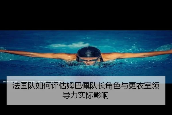 法国队如何评估姆巴佩队长角色与更衣室领导力实际影响