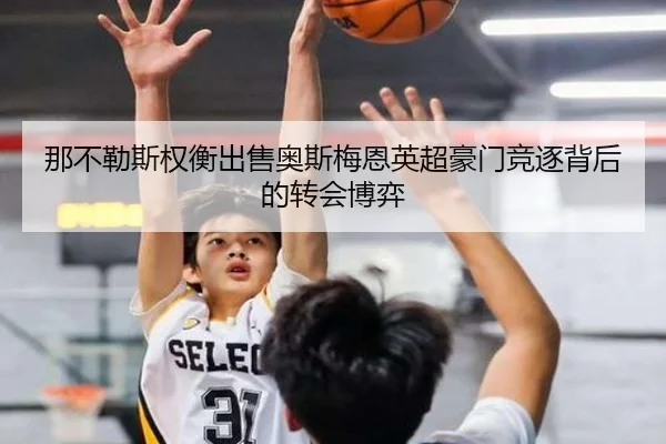 那不勒斯权衡出售奥斯梅恩英超豪门竞逐背后的转会博弈