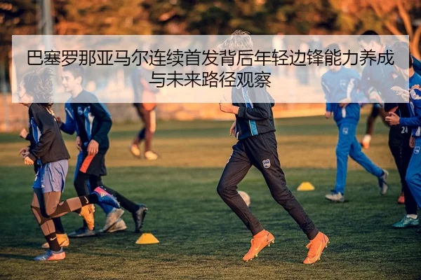 ba-sai-luo-na-ya-ma-er-lian-xu-shou-fa-bei-hou-nian-qing-bian-feng-neng-li-yang-cheng-yu-wei-lai-lu-jing-guan-cha-1-202.jpg