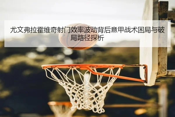 尤文弗拉霍维奇射门效率波动背后意甲战术困局与破局路径探析