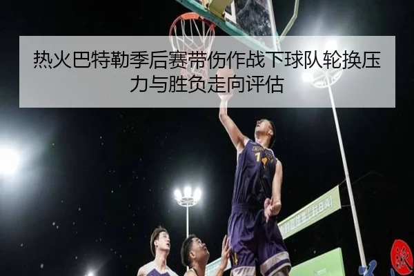 热火巴特勒季后赛带伤作战下球队轮换压力与胜负走向评估
