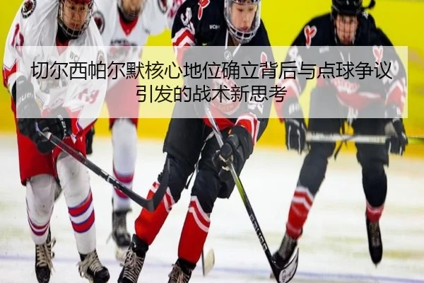 切尔西帕尔默核心地位确立背后与点球争议引发的战术新思考