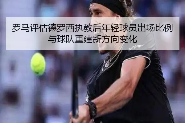 罗马评估德罗西执教后年轻球员出场比例与球队重建新方向变化