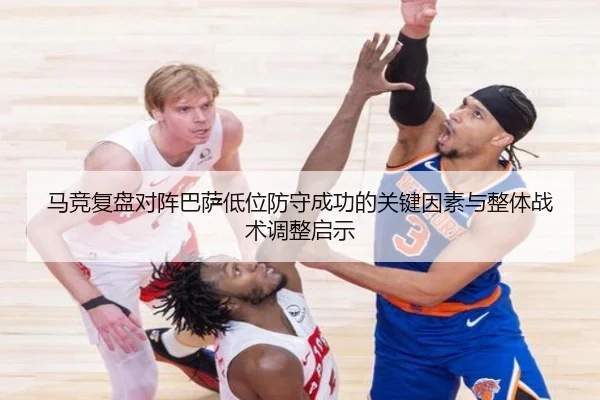 马竞复盘对阵巴萨低位防守成功的关键因素与整体战术调整启示