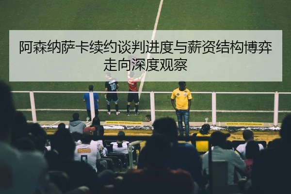 阿森纳萨卡续约谈判进度与薪资结构博弈走向深度观察