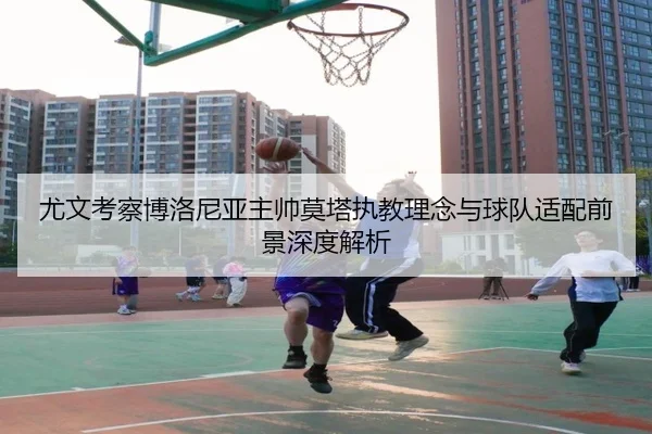 尤文考察博洛尼亚主帅莫塔执教理念与球队适配前景深度解析