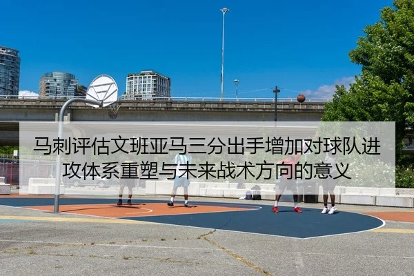 马刺评估文班亚马三分出手增加对球队进攻体系重塑与未来战术方向的意义