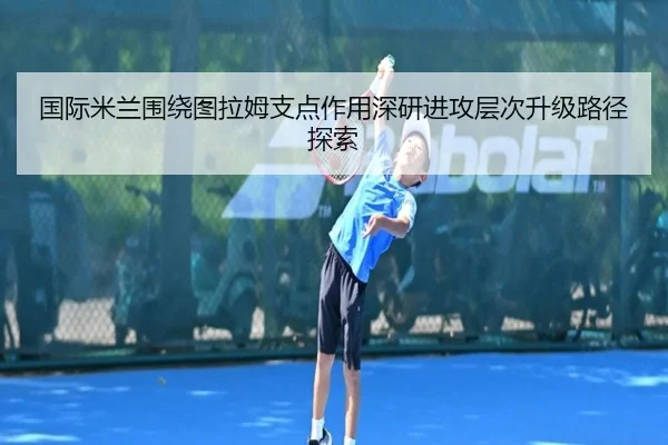 国际米兰围绕图拉姆支点作用深研进攻层次升级路径探索