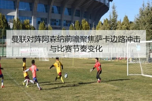 曼联对阵阿森纳前瞻聚焦萨卡边路冲击与比赛节奏变化